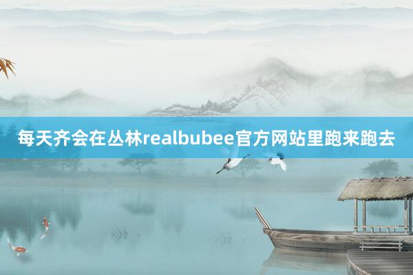 每天齐会在丛林realbubee官方网站里跑来跑去