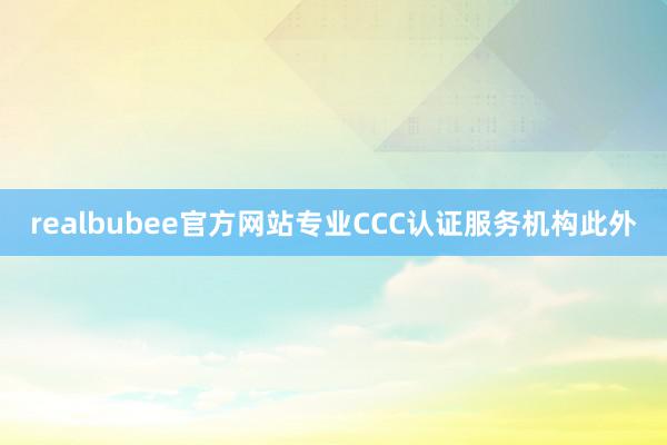 realbubee官方网站专业CCC认证服务机构此外